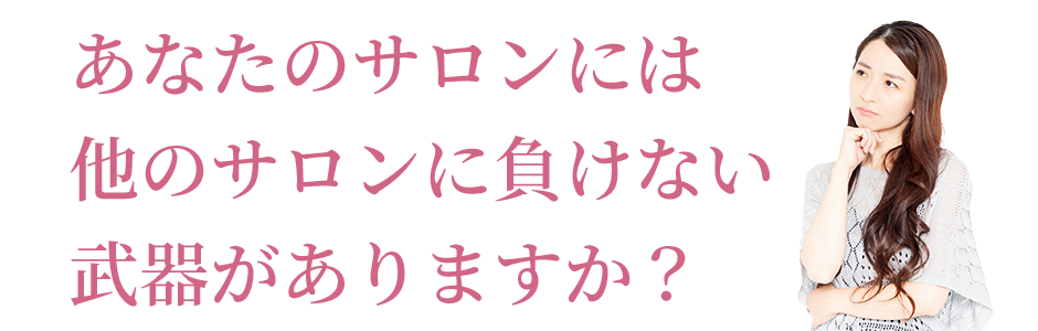 あなたのサロンには他のサロンに負けない武器がありますか？